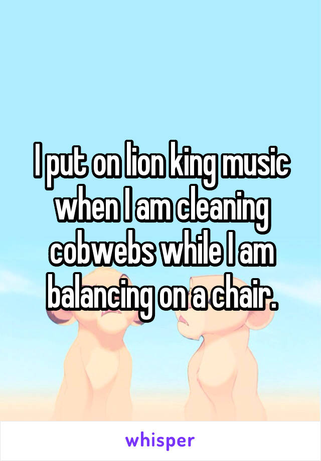 I put on lion king music when I am cleaning cobwebs while I am balancing on a chair.