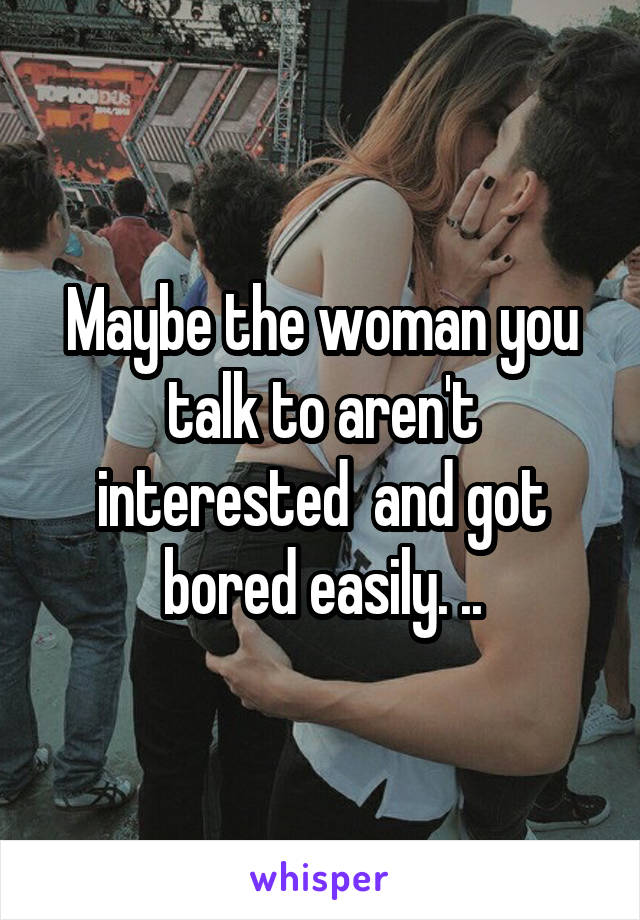 Maybe the woman you talk to aren't interested  and got bored easily. ..