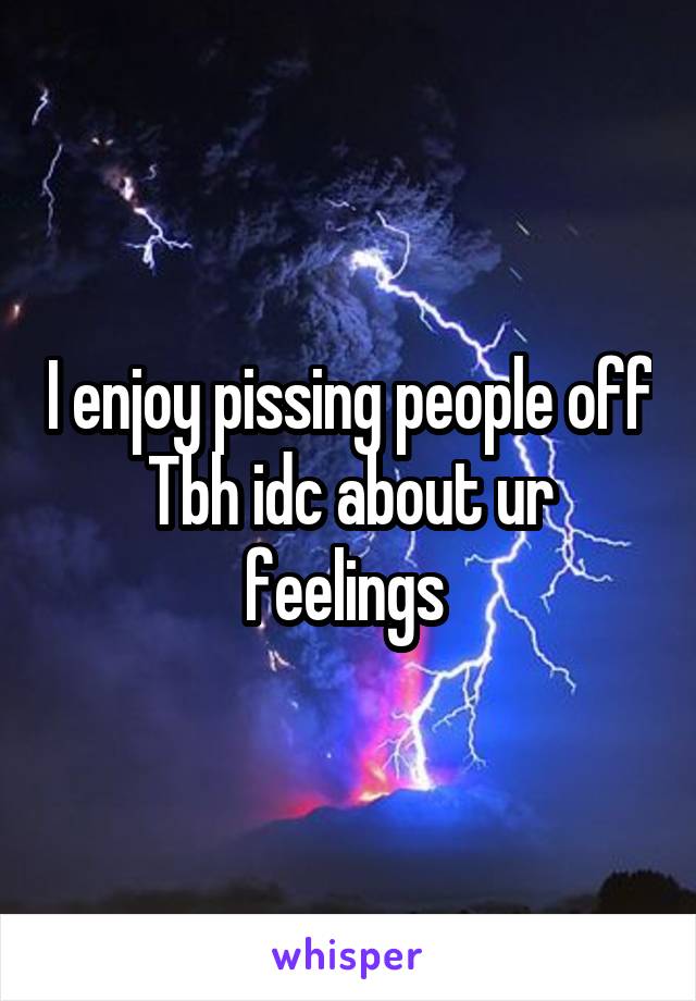 I enjoy pissing people off
Tbh idc about ur feelings 