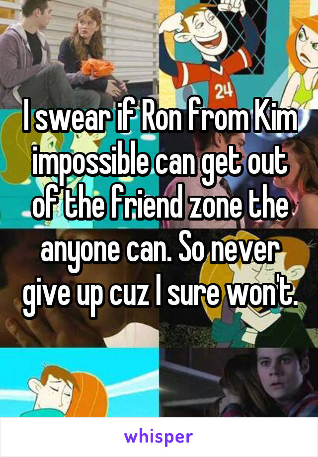 I swear if Ron from Kim impossible can get out of the friend zone the anyone can. So never give up cuz I sure won't. 