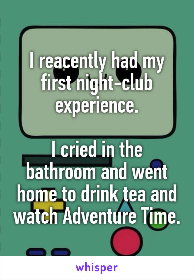 I reacently had my first night-club experience.

I cried in the bathroom and went home to drink tea and watch Adventure Time.