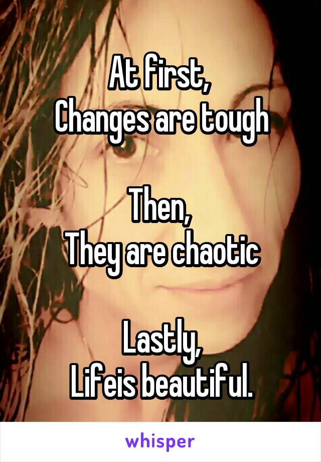 At first, 
Changes are tough

Then, 
They are chaotic

Lastly,
Lifeis beautiful.