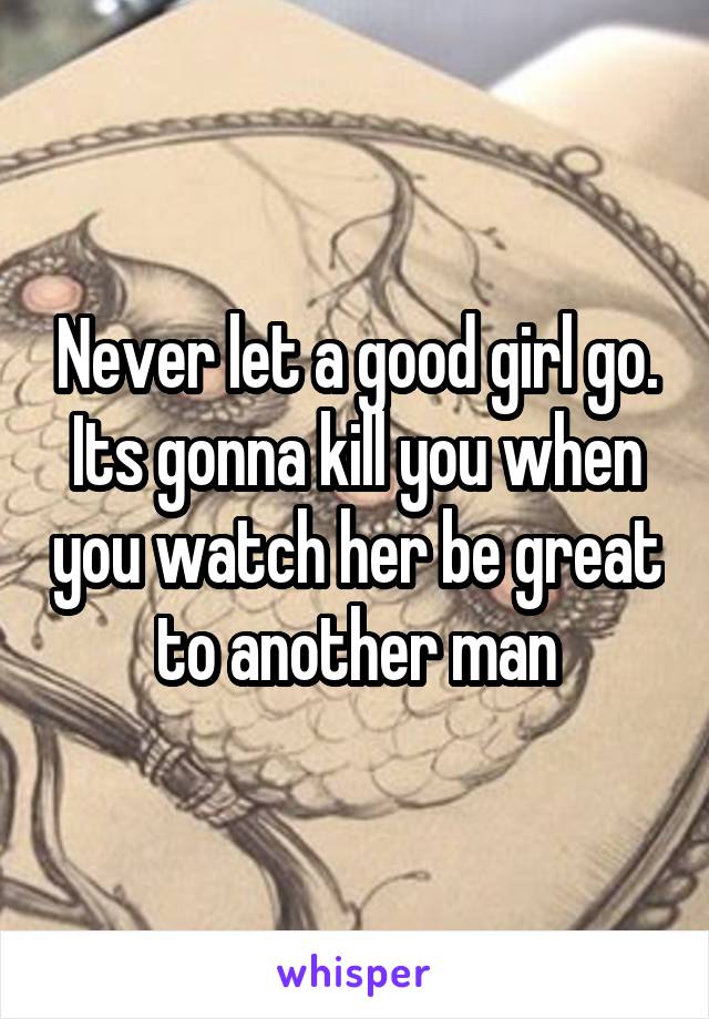 Never let a good girl go. Its gonna kill you when you watch her be great to another man