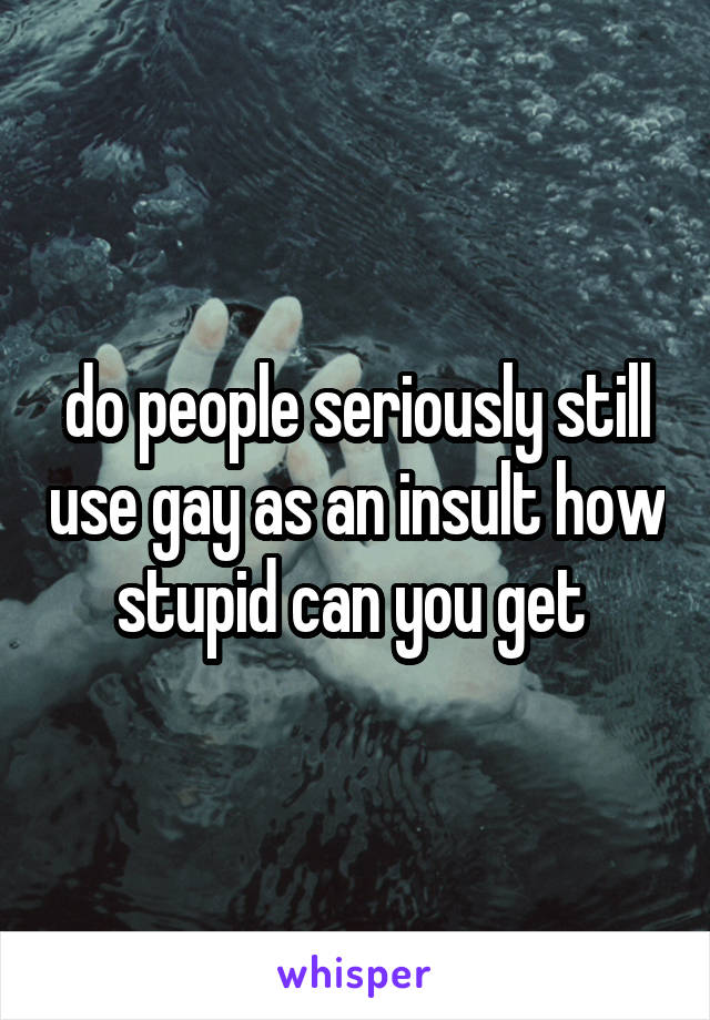 do people seriously still use gay as an insult how stupid can you get 