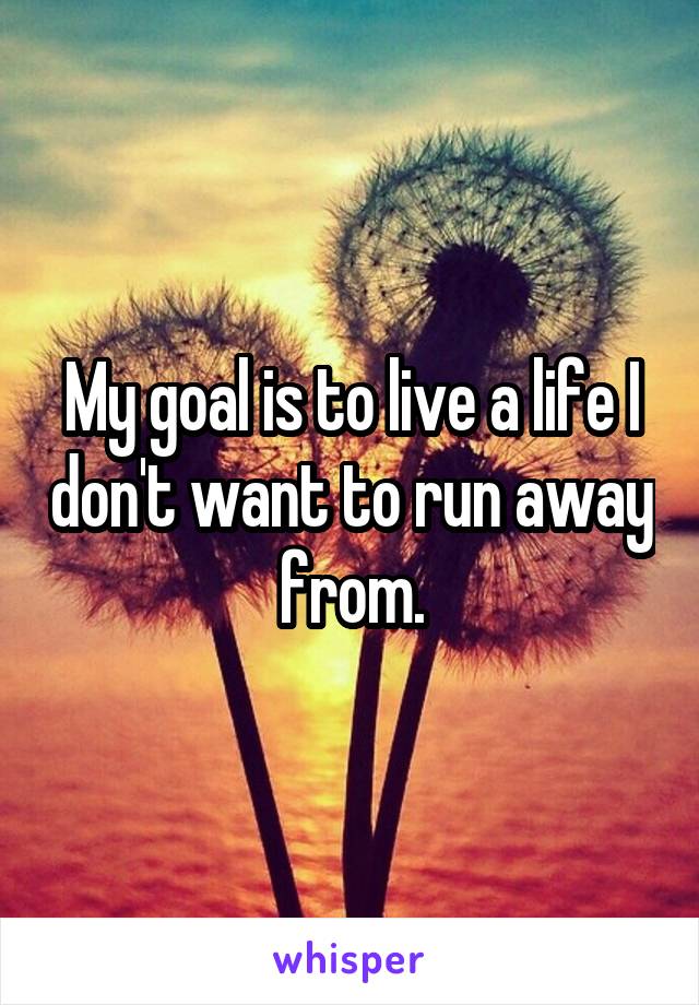 My goal is to live a life I don't want to run away from.