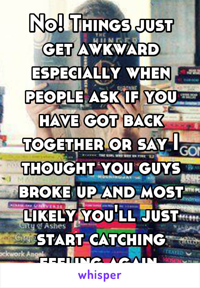 No! Things just get awkward especially when people ask if you have got back together or say I thought you guys broke up and most likely you'll just start catching feeling again 