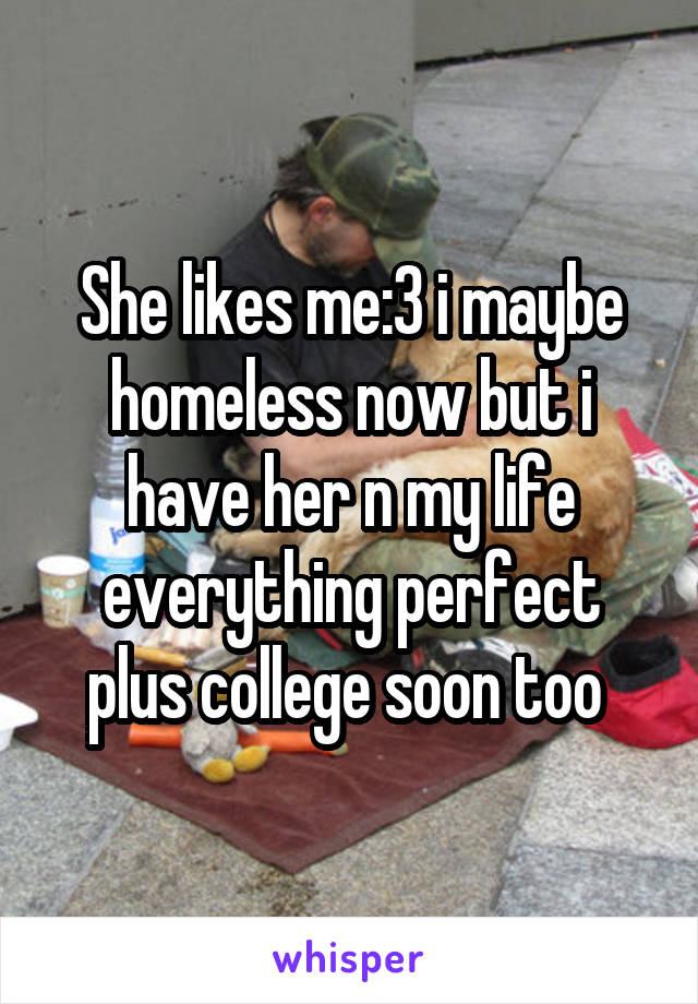 She likes me:3 i maybe homeless now but i have her n my life everything perfect plus college soon too 