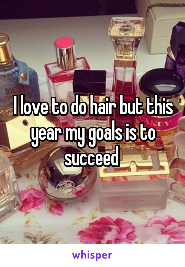 I love to do hair but this year my goals is to succeed 