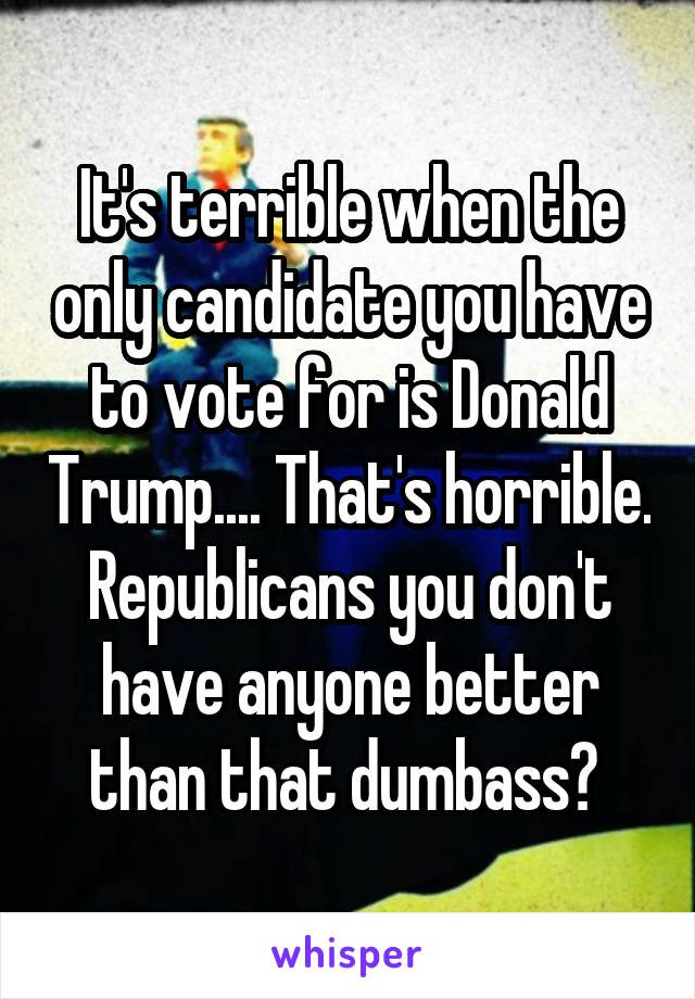 It's terrible when the only candidate you have to vote for is Donald Trump.... That's horrible. Republicans you don't have anyone better than that dumbass? 