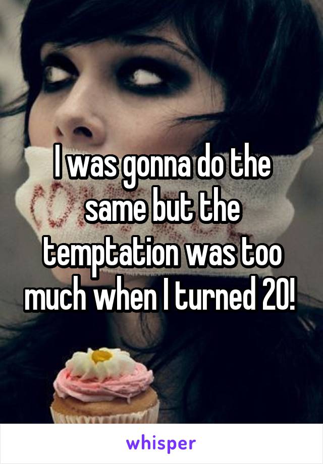 I was gonna do the same but the temptation was too much when I turned 20! 
