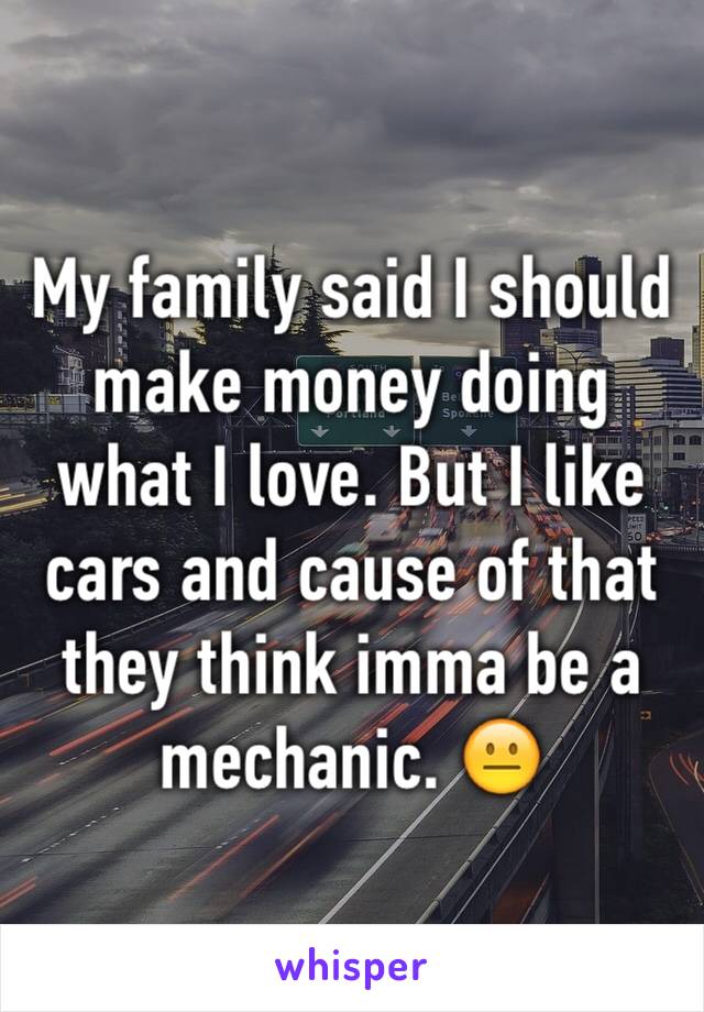 My family said I should make money doing what I love. But I like cars and cause of that they think imma be a mechanic. 😐