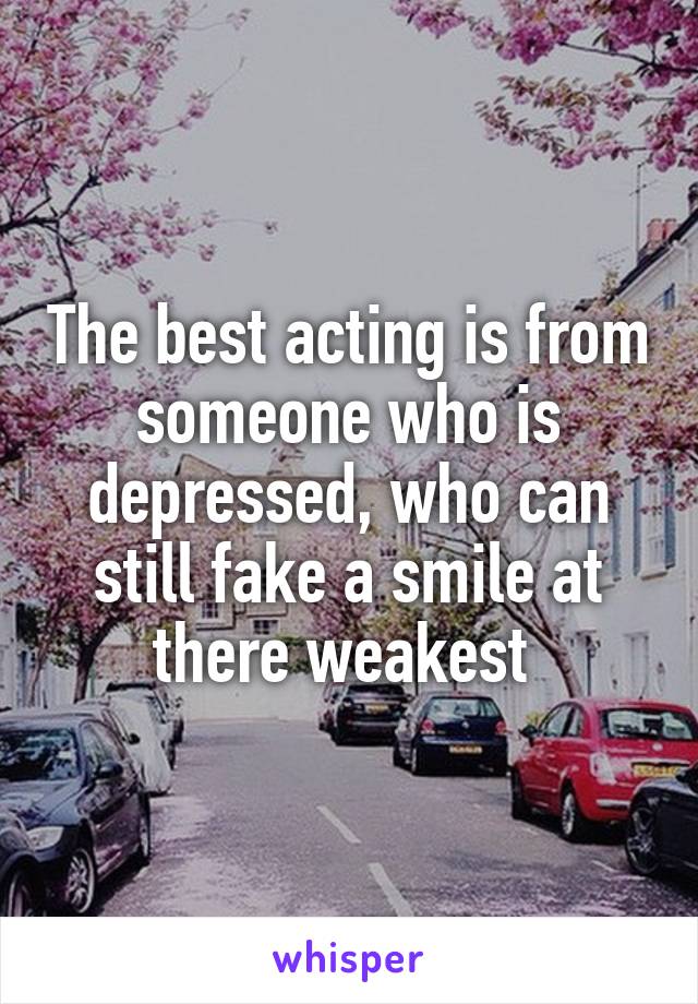 The best acting is from someone who is depressed, who can still fake a smile at there weakest 