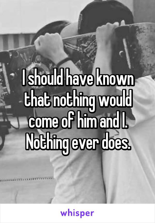 I should have known that nothing would come of him and I. Nothing ever does.
