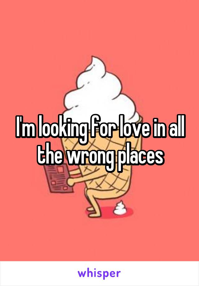 I'm looking for love in all the wrong places
