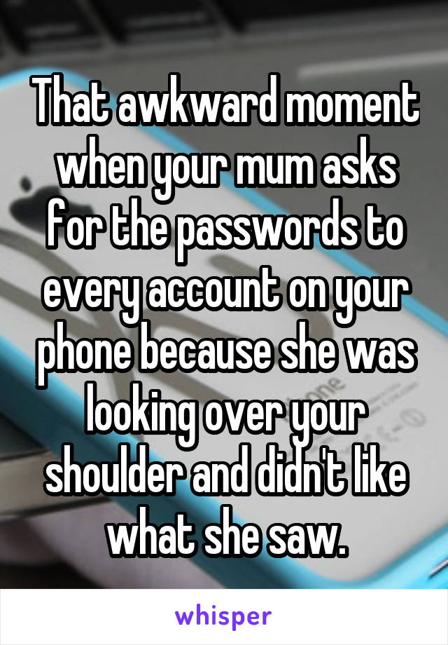 That awkward moment when your mum asks for the passwords to every account on your phone because she was looking over your shoulder and didn't like what she saw.