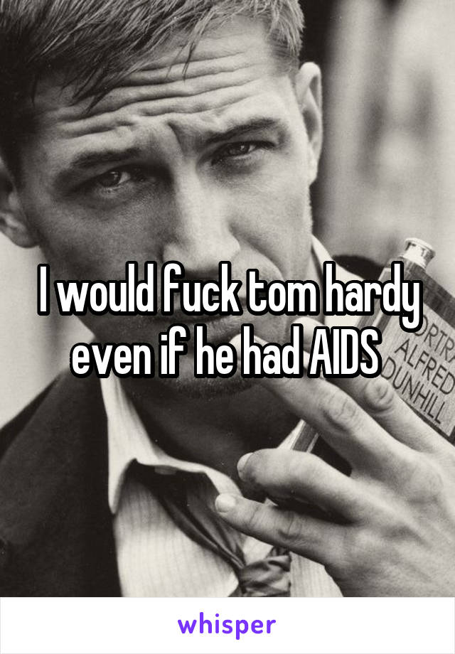 I would fuck tom hardy even if he had AIDS 