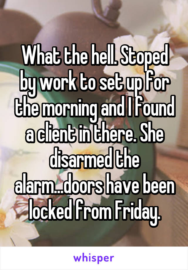 What the hell. Stoped by work to set up for the morning and I found a client in there. She disarmed the alarm...doors have been locked from Friday.