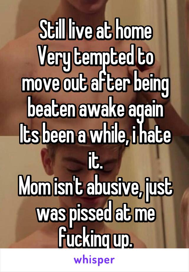 Still live at home
Very tempted to move out after being beaten awake again
Its been a while, i hate it.
Mom isn't abusive, just was pissed at me fucking up.