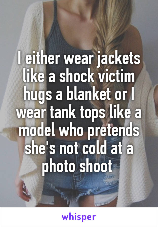 I either wear jackets like a shock victim hugs a blanket or I wear tank tops like a model who pretends she's not cold at a photo shoot 