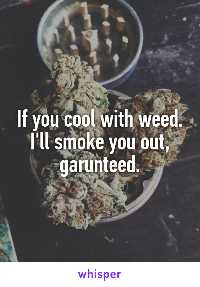 If you cool with weed. I'll smoke you out, garunteed.
