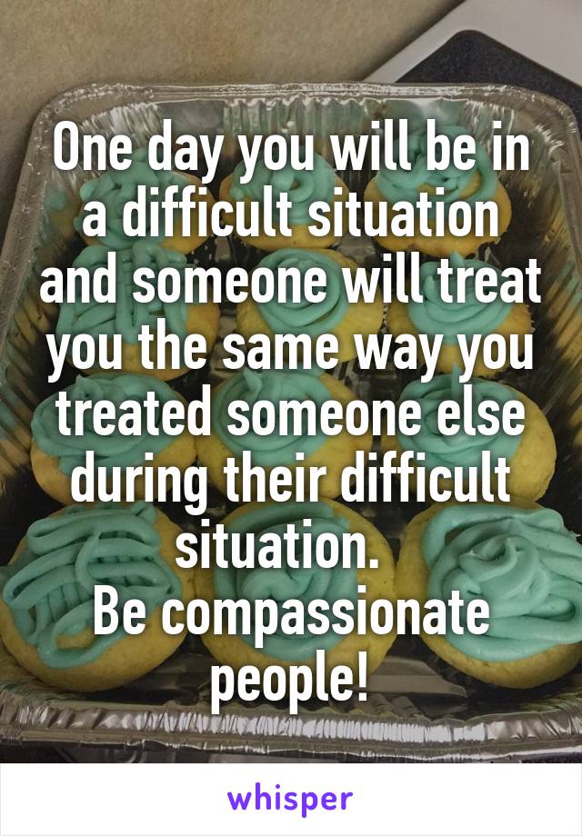 One day you will be in a difficult situation and someone will treat you the same way you treated someone else during their difficult situation.  
Be compassionate people!