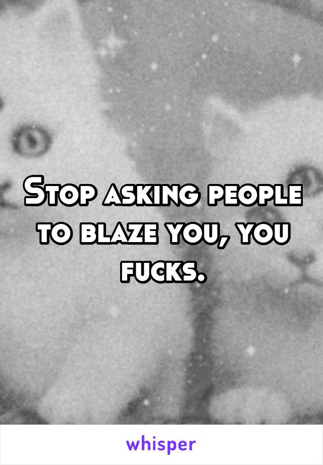 Stop asking people to blaze you, you fucks.