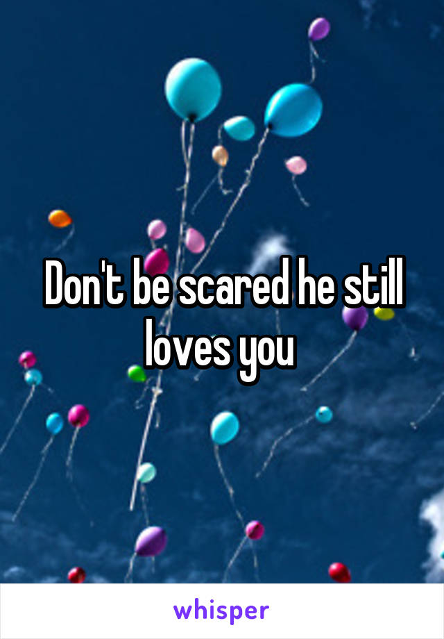 Don't be scared he still loves you 