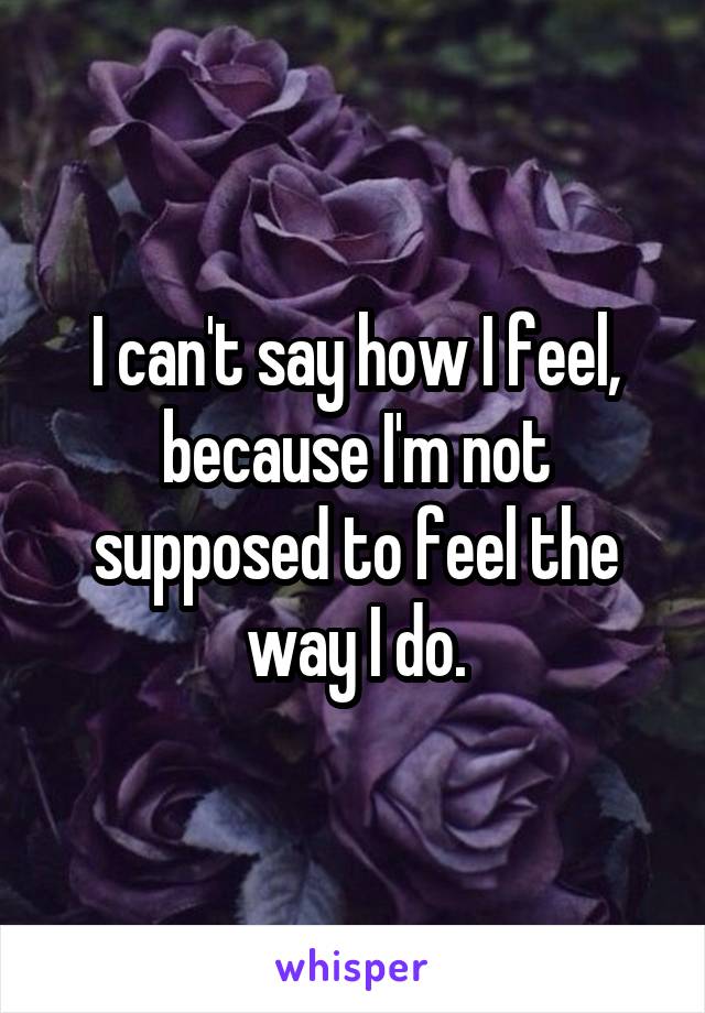 I can't say how I feel, because I'm not supposed to feel the way I do.