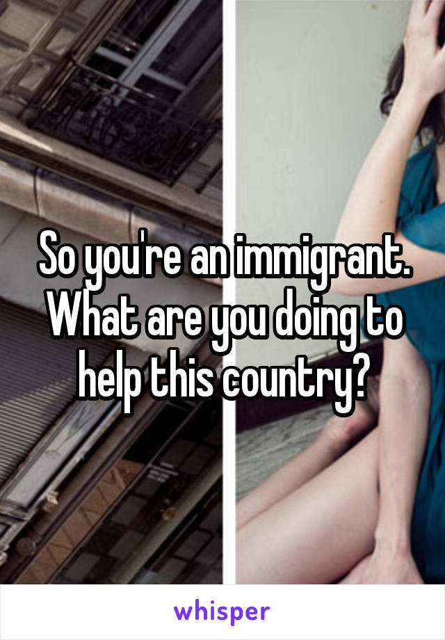 So you're an immigrant. What are you doing to help this country?