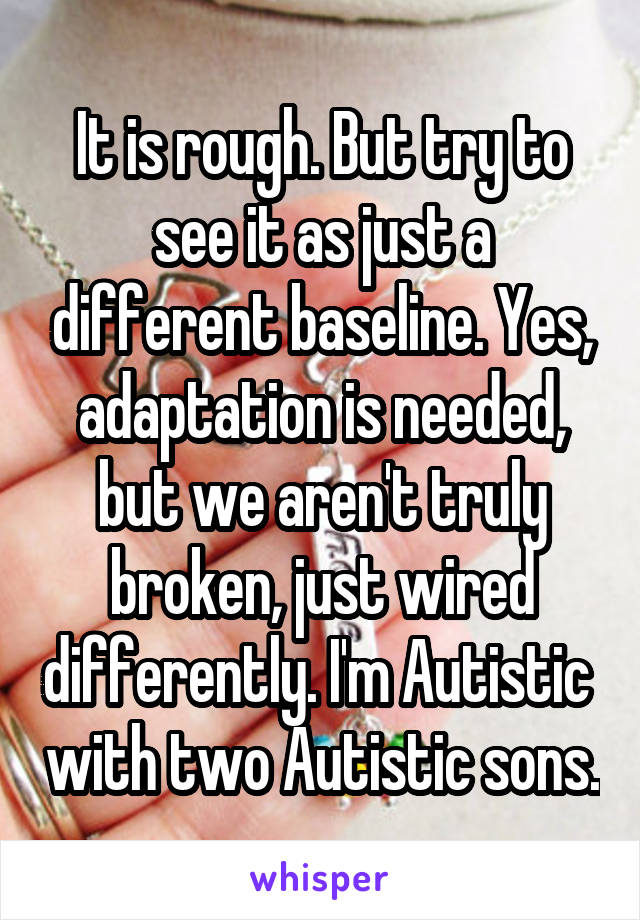 It is rough. But try to see it as just a different baseline. Yes, adaptation is needed, but we aren't truly broken, just wired differently. I'm Autistic  with two Autistic sons.