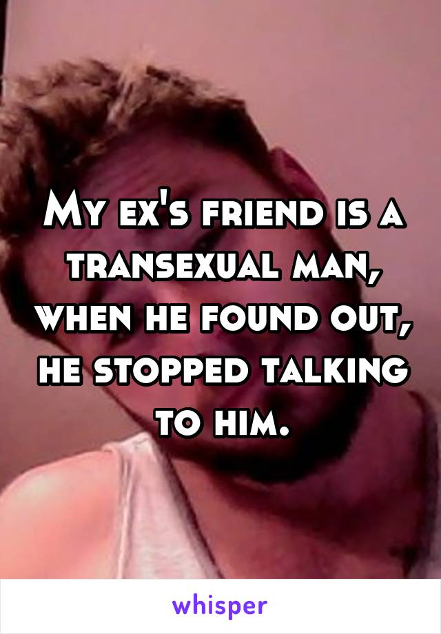 My ex's friend is a transexual man, when he found out, he stopped talking to him.