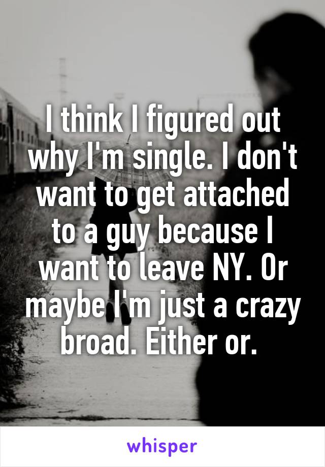 I think I figured out why I'm single. I don't want to get attached to a guy because I want to leave NY. Or maybe I'm just a crazy broad. Either or. 