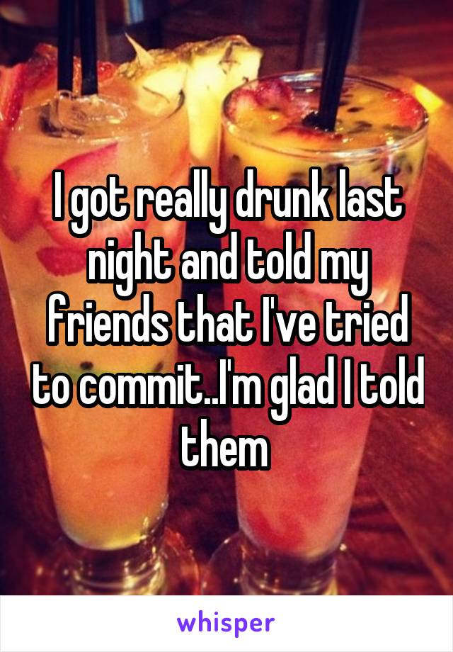 I got really drunk last night and told my friends that I've tried to commit..I'm glad I told them 