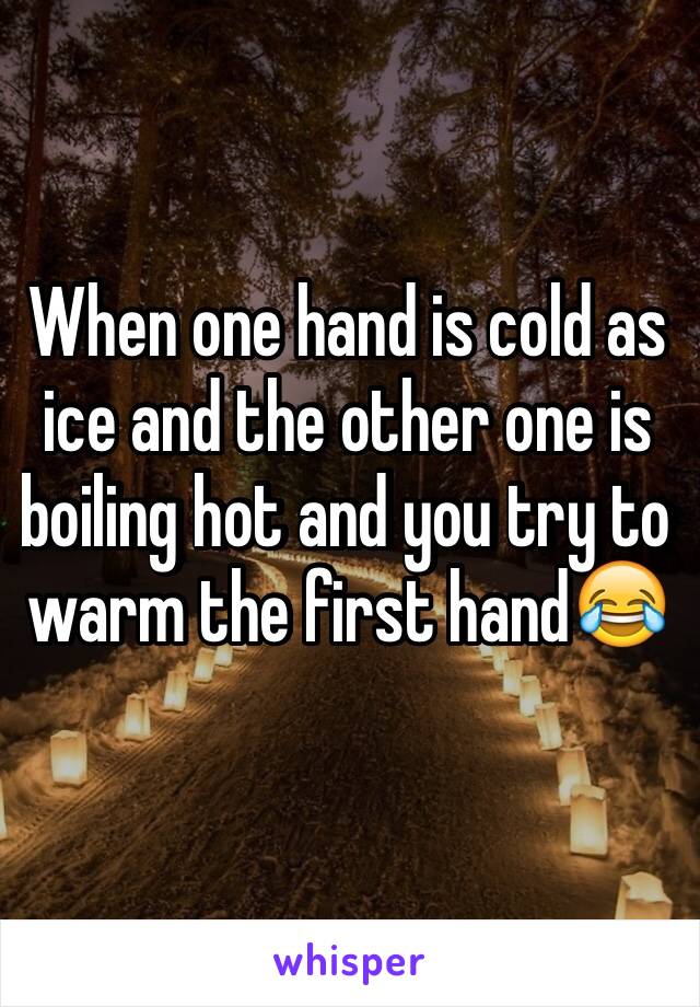 When one hand is cold as ice and the other one is boiling hot and you try to warm the first hand😂