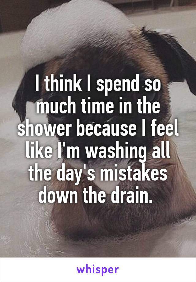 I think I spend so much time in the shower because I feel like I'm washing all the day's mistakes down the drain. 