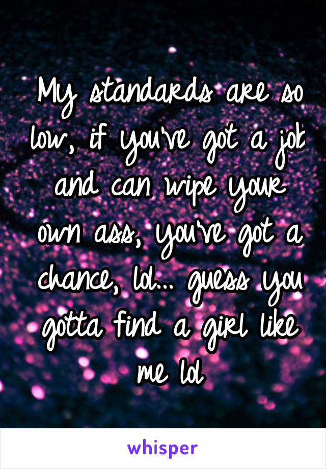 My standards are so low, if you've got a job and can wipe your own ass, you've got a chance, lol... guess you gotta find a girl like me lol