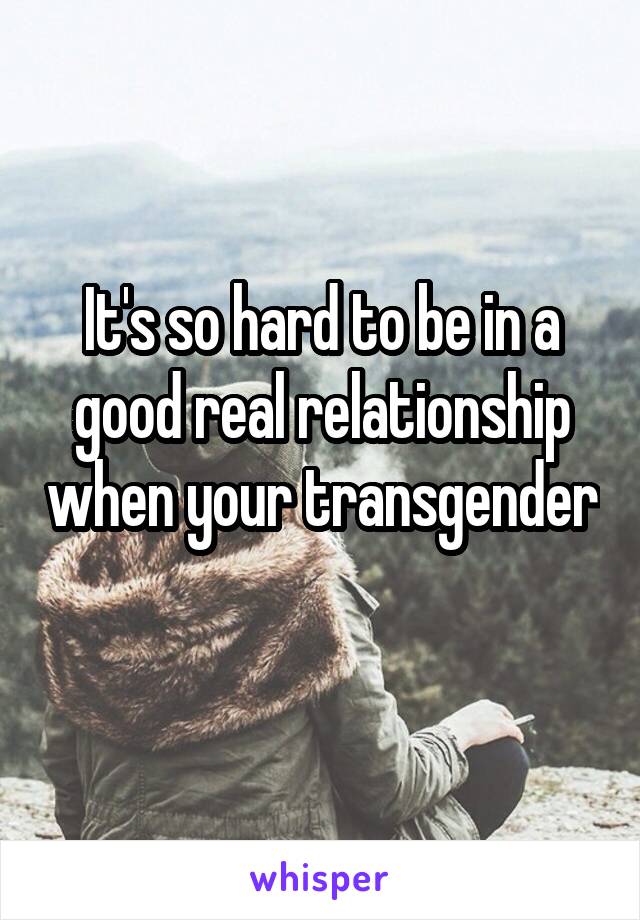It's so hard to be in a good real relationship when your transgender 