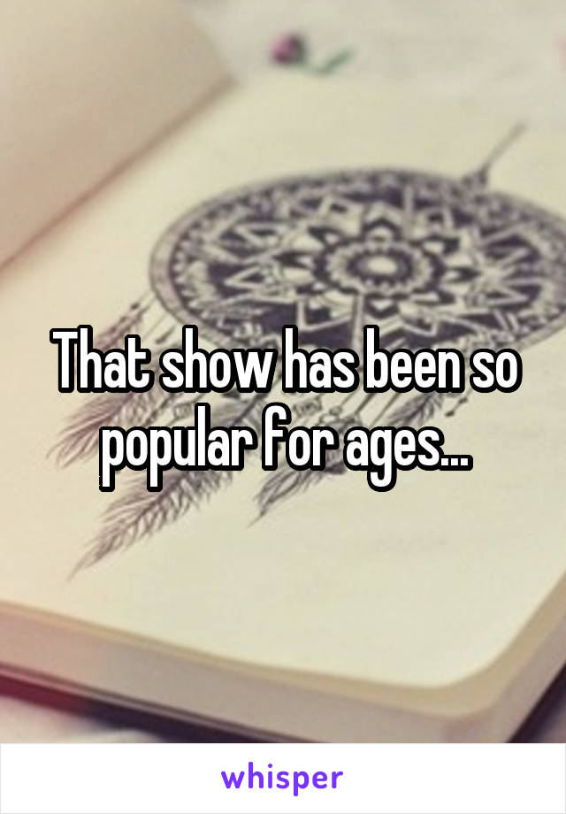 That show has been so popular for ages...