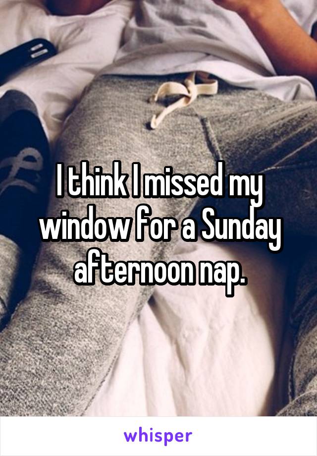 I think I missed my window for a Sunday afternoon nap.