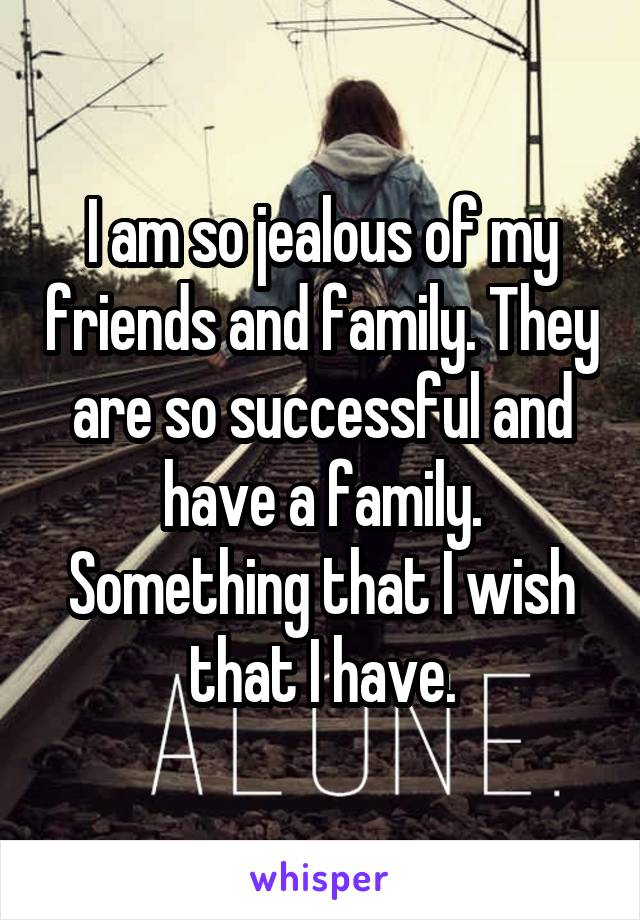 I am so jealous of my friends and family. They are so successful and have a family. Something that I wish that I have.