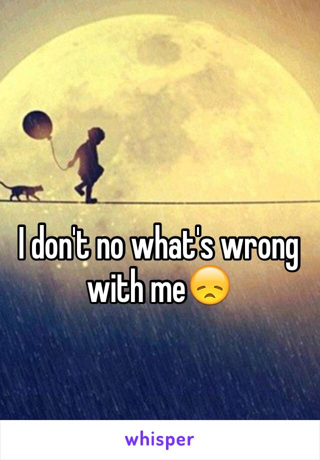 I don't no what's wrong with me😞
