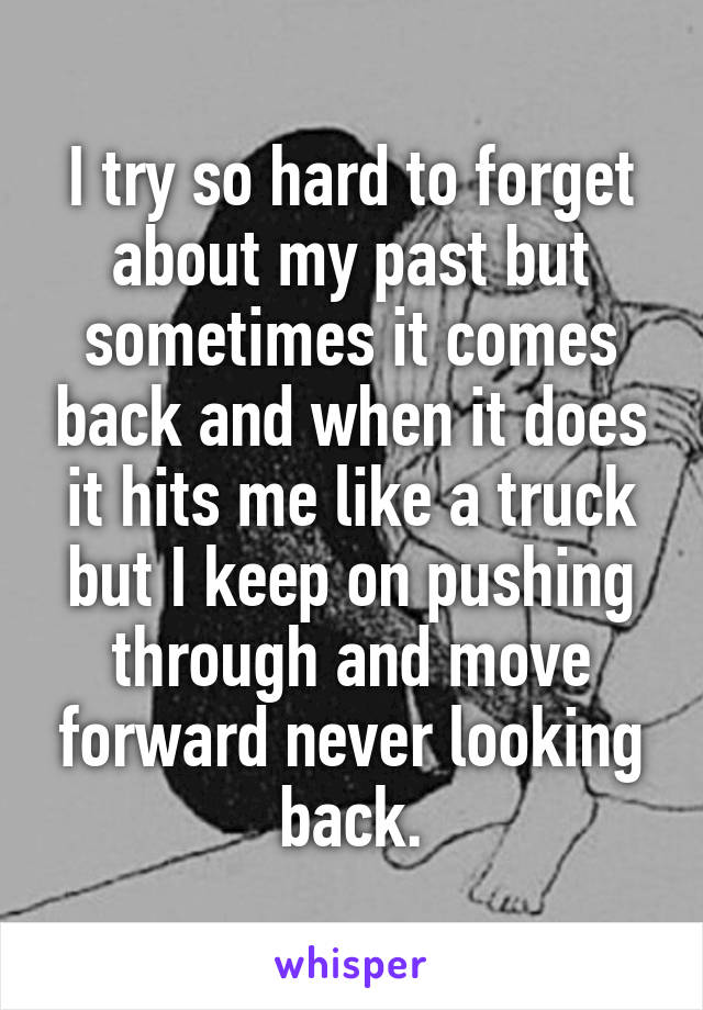 I try so hard to forget about my past but sometimes it comes back and when it does it hits me like a truck but I keep on pushing through and move forward never looking back.