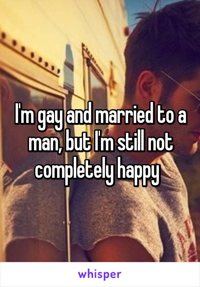 I'm gay and married to a man, but I'm still not completely happy  
