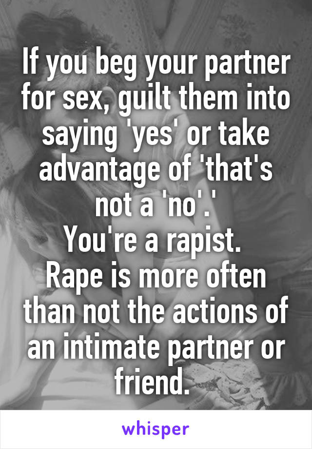 If you beg your partner for sex, guilt them into saying 'yes' or take advantage of 'that's not a 'no'.'
You're a rapist. 
Rape is more often than not the actions of an intimate partner or friend. 