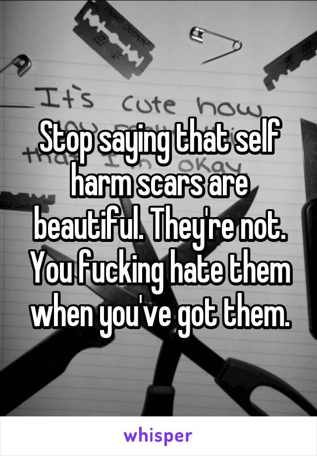 Stop saying that self harm scars are beautiful. They're not. You fucking hate them when you've got them.