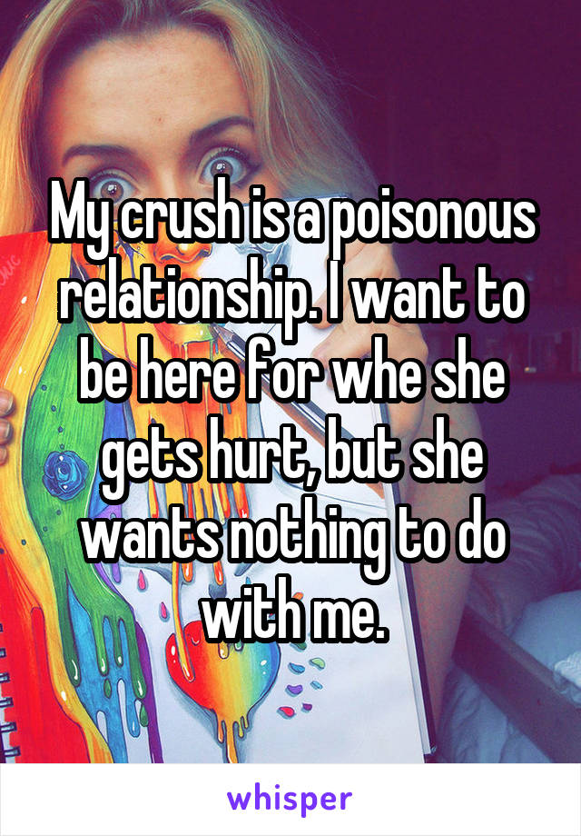 My crush is a poisonous relationship. I want to be here for whe she gets hurt, but she wants nothing to do with me.