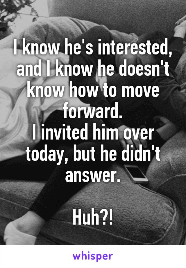 I know he's interested, and I know he doesn't know how to move forward.
I invited him over today, but he didn't answer.

Huh?!