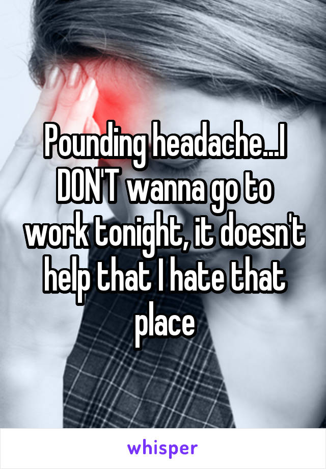 Pounding headache...I DON'T wanna go to work tonight, it doesn't help that I hate that place