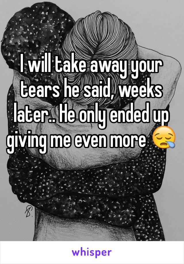 I will take away your tears he said, weeks later.. He only ended up giving me even more 😪