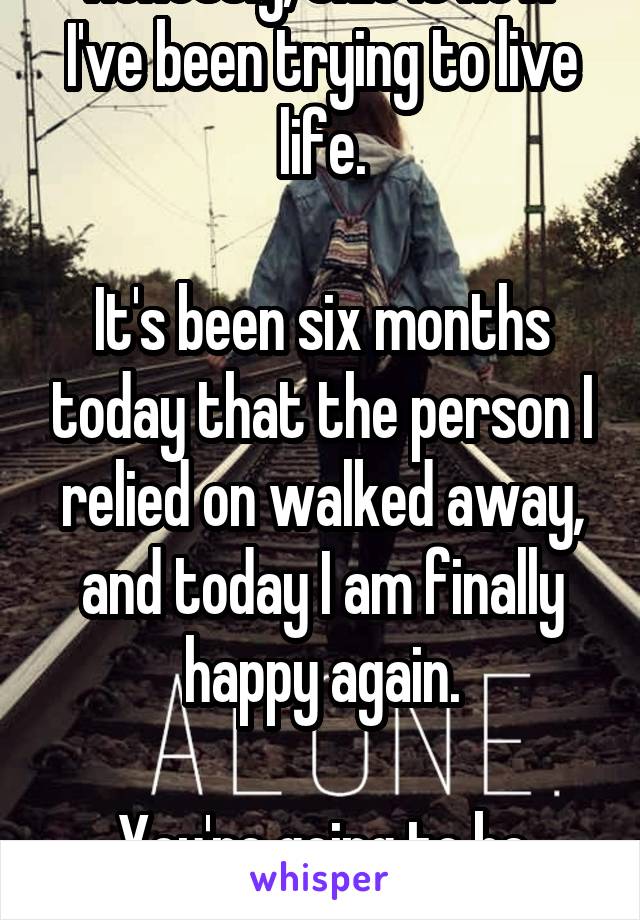 Honestly, this is how I've been trying to live life.

It's been six months today that the person I relied on walked away, and today I am finally happy again.

You're going to be okay.